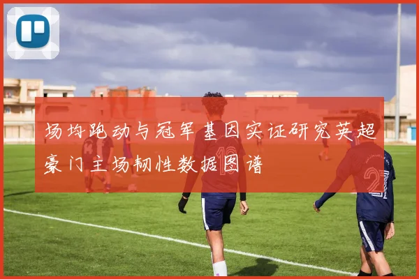场均跑动与冠军基因实证研究英超豪门主场韧性数据图谱