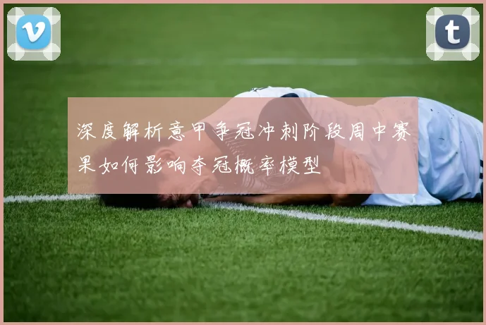 深度解析意甲争冠冲刺阶段周中赛果如何影响夺冠概率模型